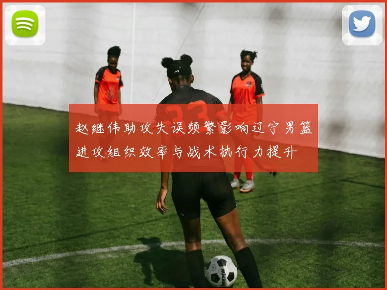 赵继伟助攻失误频繁影响辽宁男篮进攻组织效率与战术执行力提升