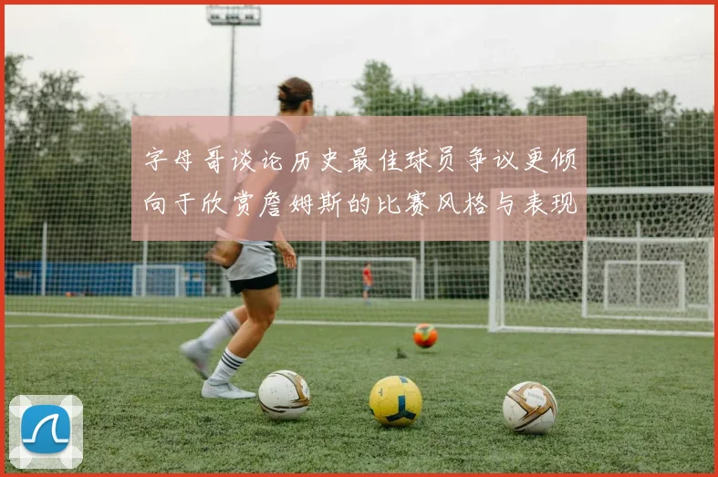 字母哥谈论历史最佳球员争议更倾向于欣赏詹姆斯的比赛风格与表现