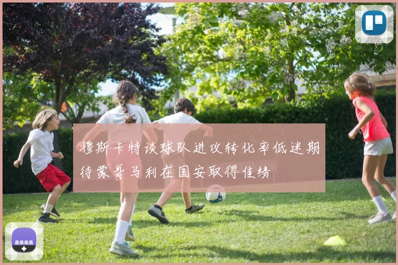 穆斯卡特谈球队进攻转化率低迷期待蒙哥马利在国安取得佳绩