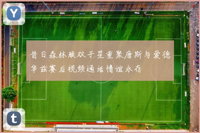昔日森林狼双子星重聚唐斯与爱德华兹赛后视频通话情谊永存