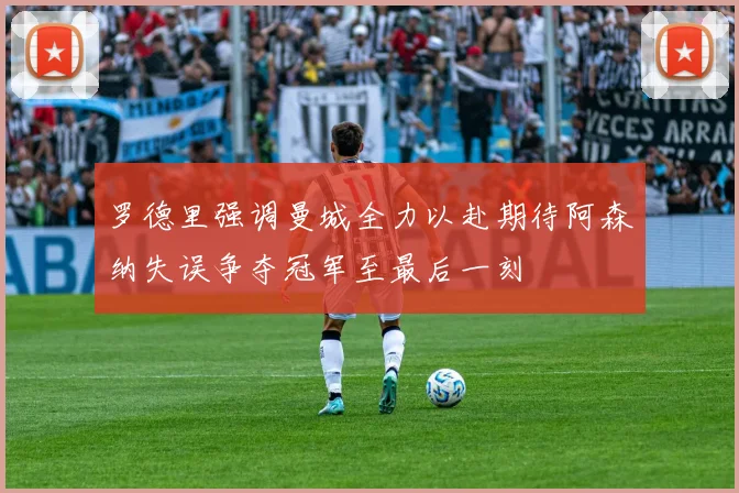 罗德里强调曼城全力以赴期待阿森纳失误争夺冠军至最后一刻