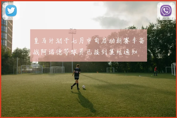 皇马计划于七月中旬启动新赛季备战阿诺德等球员已接到集结通知