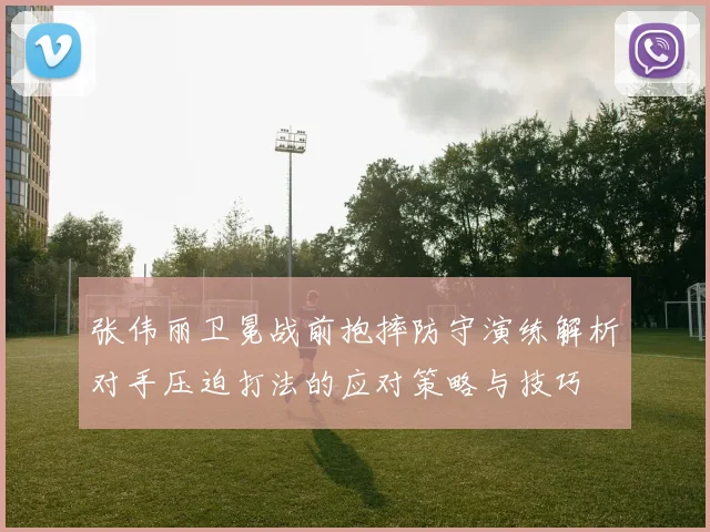 张伟丽卫冕战前抱摔防守演练解析对手压迫打法的应对策略与技巧