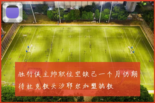 独行侠主帅职位空缺已一个月仍期待杜克教头沙耶尔加盟执教