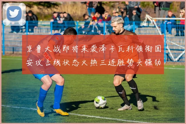 京鲁大战即将来袭泽卡瓦科领衔国安攻击线状态火热三连胜势头强劲