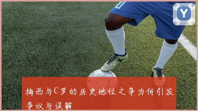 梅西与C罗的历史地位之争为何引发争议与误解