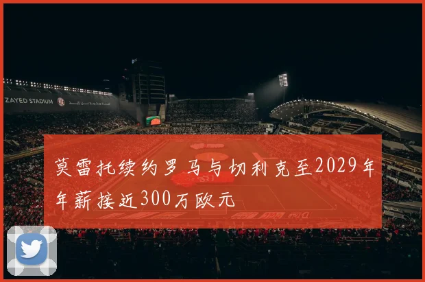 莫雷托续约罗马与切利克至2029年年薪接近300万欧元