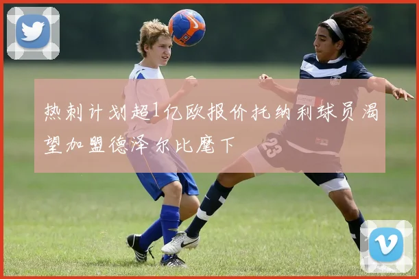 热刺计划超1亿欧报价托纳利球员渴望加盟德泽尔比麾下