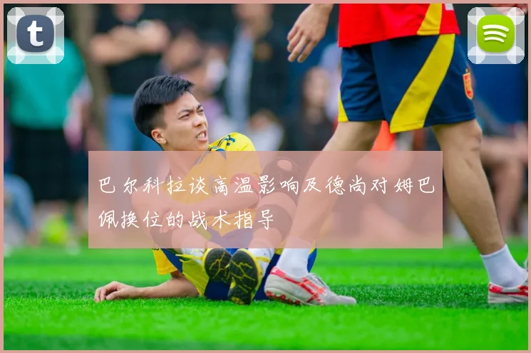巴尔科拉谈高温影响及德尚对姆巴佩换位的战术指导