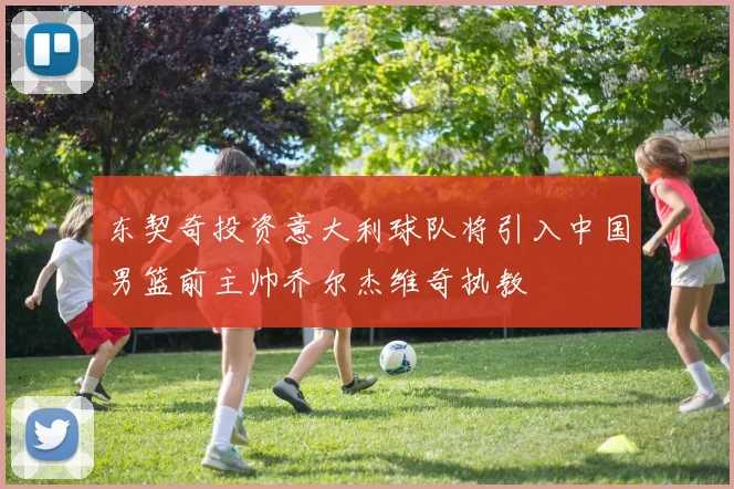 东契奇投资意大利球队将引入中国男篮前主帅乔尔杰维奇执教