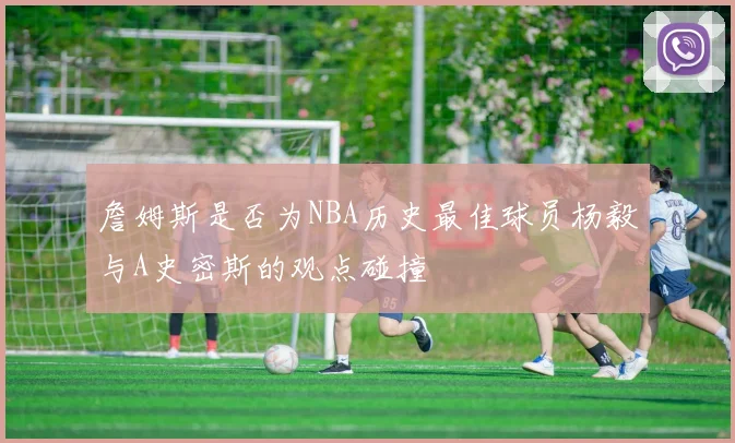 詹姆斯是否为NBA历史最佳球员杨毅与A史密斯的观点碰撞