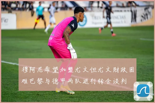 穆阿尼希望加盟尤文但尤文财政困难巴黎与德甲两队进行转会谈判