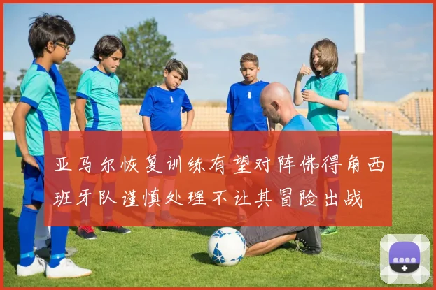 亚马尔恢复训练有望对阵佛得角西班牙队谨慎处理不让其冒险出战