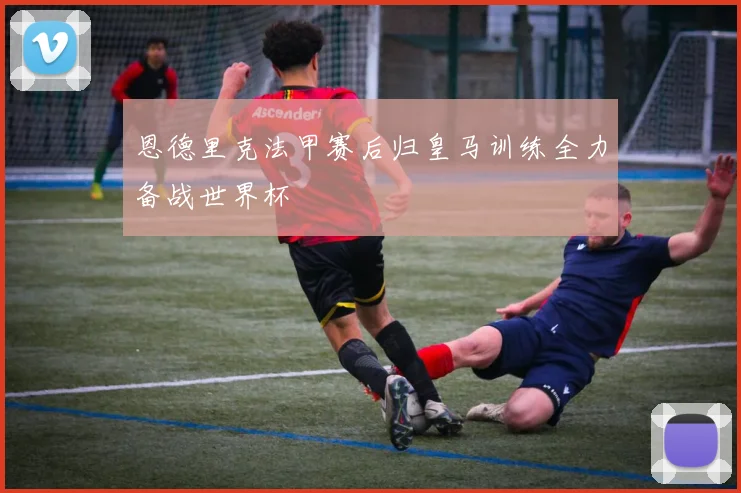 恩德里克法甲赛后归皇马训练全力备战世界杯