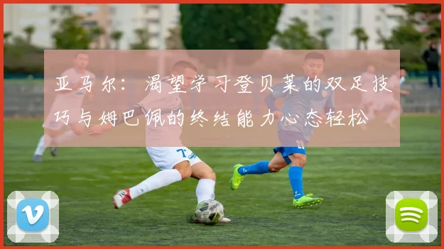 亚马尔:渴望学习登贝莱的双足技巧与姆巴佩的终结能力心态轻松