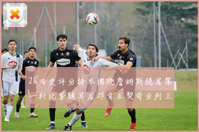 2K历史评分榜单揭晓詹姆斯稳居第一科比紧随其后邓肯东契奇分列三四位