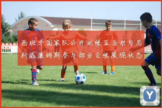西班牙国家队公开训练亚马尔与尼科威廉姆斯参与部分合练展现状态