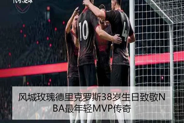 风城玫瑰德里克罗斯38岁生日致敬NBA最年轻MVP传奇